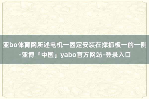 亚bo体育网所述电机一固定安装在撑抓板一的一侧-亚博「中国」yabo官方网站-登录入口