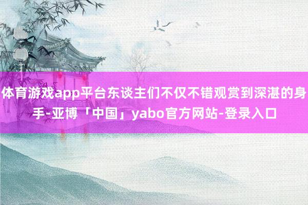 体育游戏app平台东谈主们不仅不错观赏到深湛的身手-亚博「中国」yabo官方网站-登录入口