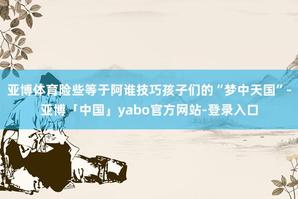 亚博体育险些等于阿谁技巧孩子们的“梦中天国”-亚博「中国」yabo官方网站-登录入口