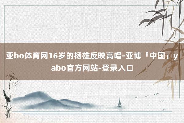 亚bo体育网16岁的杨雄反映高唱-亚博「中国」yabo官方网站-登录入口
