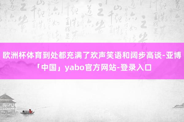 欧洲杯体育到处都充满了欢声笑语和阔步高谈-亚博「中国」yabo官方网站-登录入口