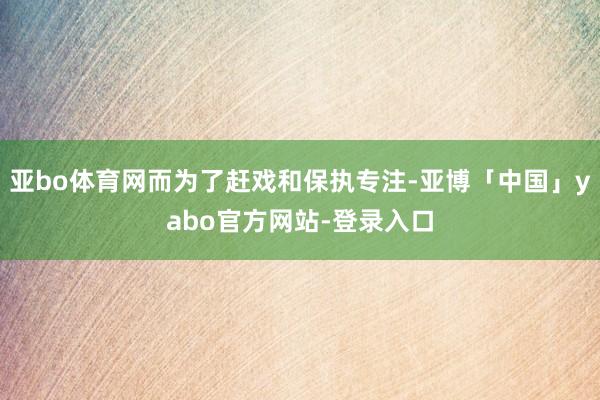 亚bo体育网而为了赶戏和保执专注-亚博「中国」yabo官方网站-登录入口