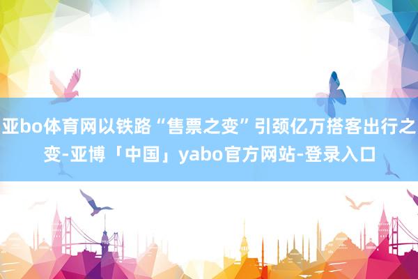 亚bo体育网以铁路“售票之变”引颈亿万搭客出行之变-亚博「中国」yabo官方网站-登录入口