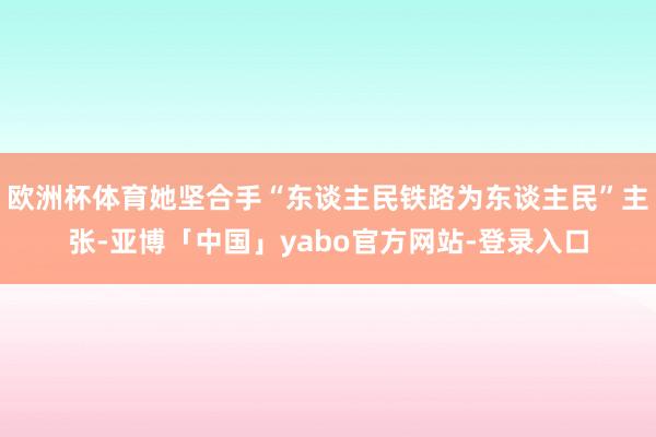 欧洲杯体育她坚合手“东谈主民铁路为东谈主民”主张-亚博「中国」yabo官方网站-登录入口