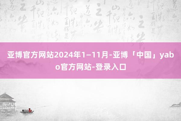 亚博官方网站2024年1—11月-亚博「中国」yabo官方网站-登录入口