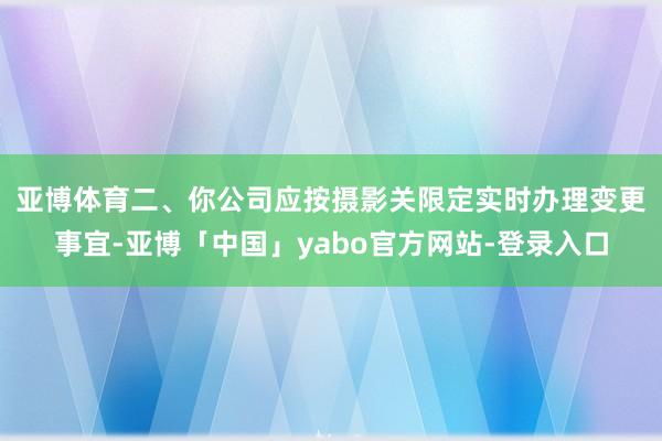 亚博体育　　二、你公司应按摄影关限定实时办理变更事宜-亚博「中国」yabo官方网站-登录入口