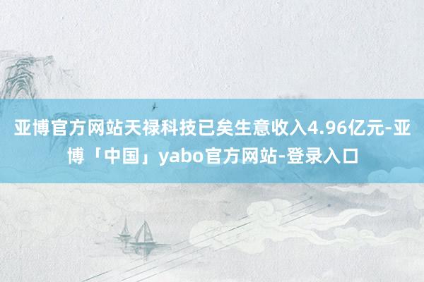 亚博官方网站天禄科技已矣生意收入4.96亿元-亚博「中国」yabo官方网站-登录入口