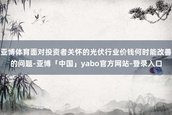 亚博体育面对投资者关怀的光伏行业价钱何时能改善的问题-亚博「中国」yabo官方网站-登录入口