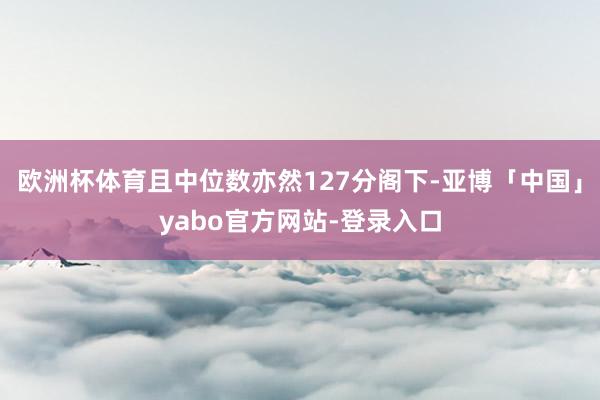 欧洲杯体育且中位数亦然127分阁下-亚博「中国」yabo官方网站-登录入口