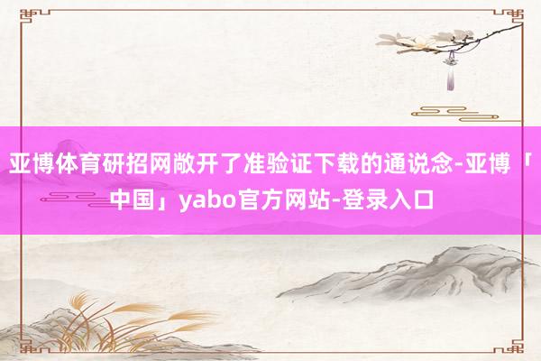 亚博体育研招网敞开了准验证下载的通说念-亚博「中国」yabo官方网站-登录入口