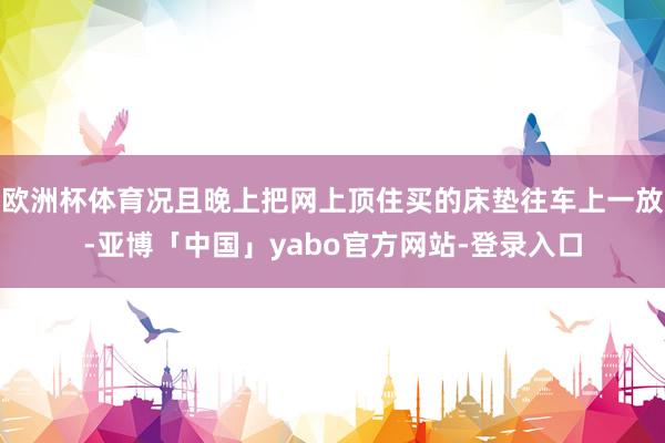 欧洲杯体育况且晚上把网上顶住买的床垫往车上一放-亚博「中国」yabo官方网站-登录入口