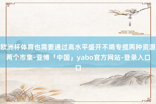 欧洲杯体育也需要通过高水平盛开不竭专揽两种资源两个市集-亚博「中国」yabo官方网站-登录入口