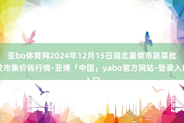 亚bo体育网2024年12月15日湖北襄樊市蔬菜批发市集价钱行情-亚博「中国」yabo官方网站-登录入口
