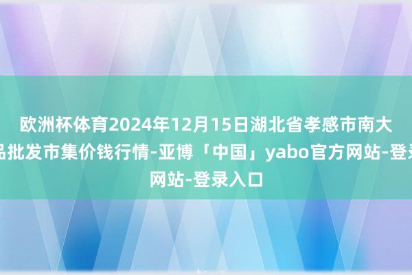 欧洲杯体育2024年12月15日湖北省孝感市南大农居品批发市集价钱行情-亚博「中国」yabo官方网站-登录入口