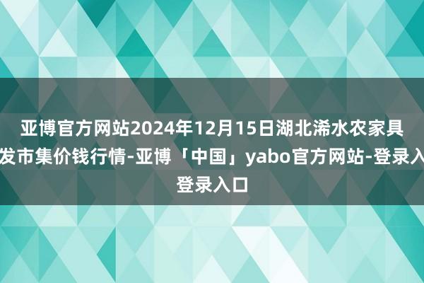 亚博官方网站2024年12月15日湖北浠水农家具批发市集价钱行情-亚博「中国」yabo官方网站-登录入口