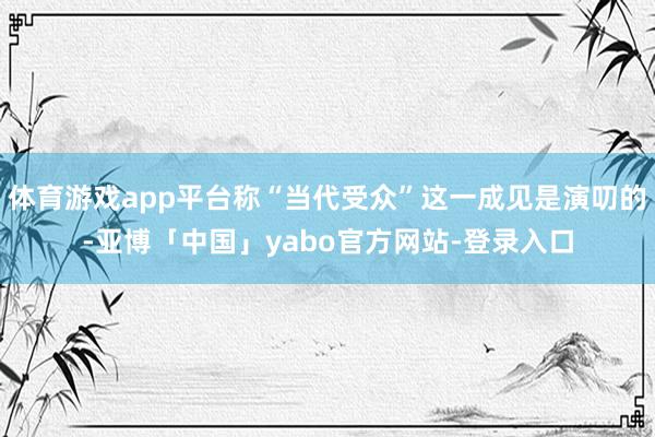 体育游戏app平台称“当代受众”这一成见是演叨的-亚博「中国」yabo官方网站-登录入口