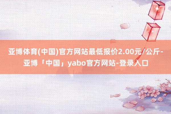 亚博体育(中国)官方网站最低报价2.00元/公斤-亚博「中国」yabo官方网站-登录入口