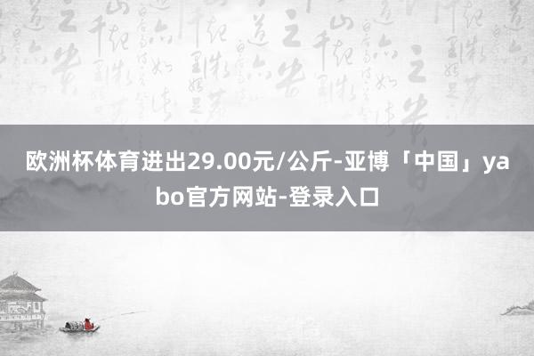 欧洲杯体育进出29.00元/公斤-亚博「中国」yabo官方网站-登录入口