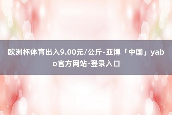 欧洲杯体育出入9.00元/公斤-亚博「中国」yabo官方网站-登录入口