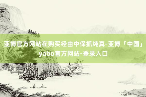 亚博官方网站在购买经由中保抓纯真-亚博「中国」yabo官方网站-登录入口