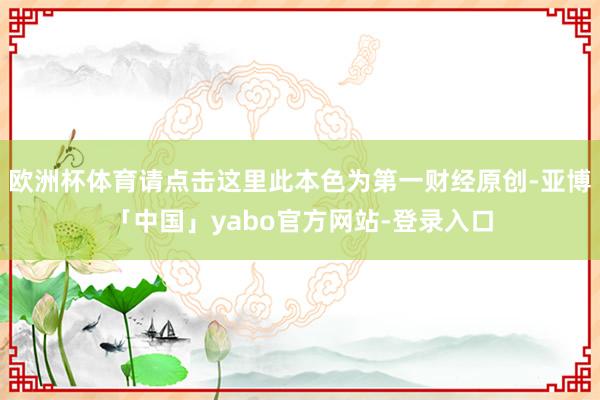 欧洲杯体育请点击这里此本色为第一财经原创-亚博「中国」yabo官方网站-登录入口