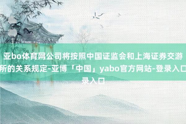 亚bo体育网公司将按照中国证监会和上海证券交游所的关系规定-亚博「中国」yabo官方网站-登录入口