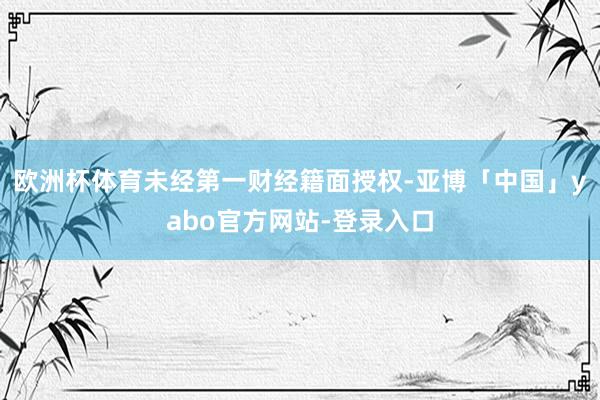 欧洲杯体育未经第一财经籍面授权-亚博「中国」yabo官方网站-登录入口