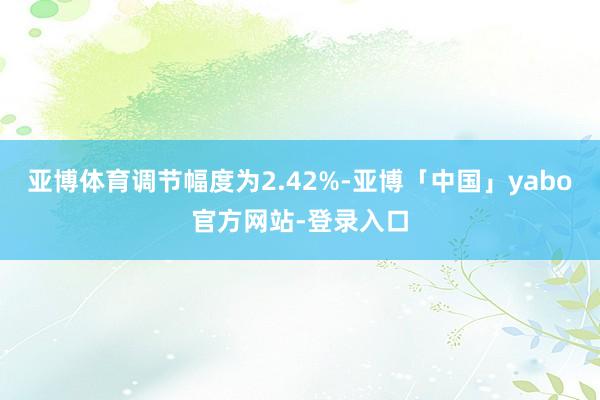 亚博体育调节幅度为2.42%-亚博「中国」yabo官方网站-登录入口