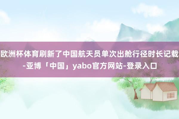 欧洲杯体育刷新了中国航天员单次出舱行径时长记载-亚博「中国」yabo官方网站-登录入口