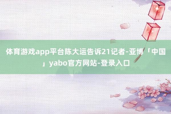 体育游戏app平台　　陈大运告诉21记者-亚博「中国」yabo官方网站-登录入口