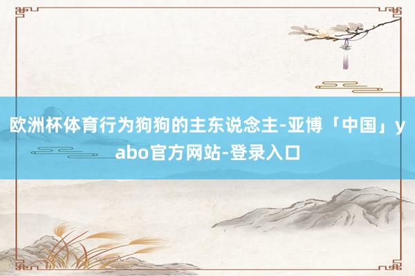 欧洲杯体育行为狗狗的主东说念主-亚博「中国」yabo官方网站-登录入口