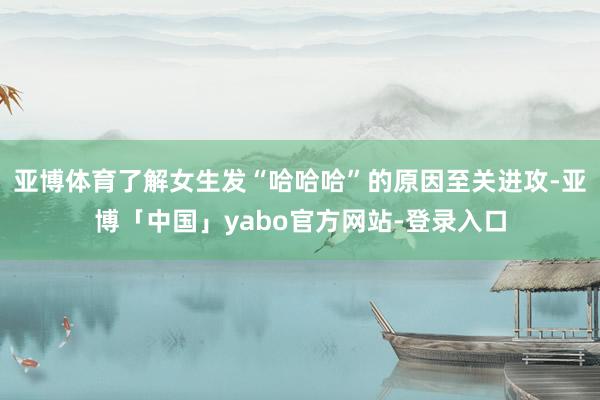 亚博体育了解女生发“哈哈哈”的原因至关进攻-亚博「中国」yabo官方网站-登录入口