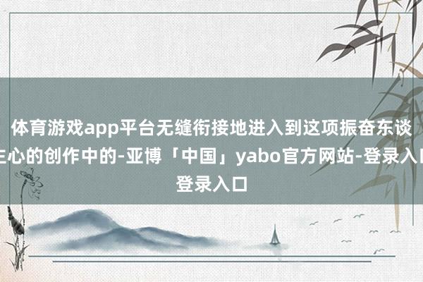 体育游戏app平台无缝衔接地进入到这项振奋东谈主心的创作中的-亚博「中国」yabo官方网站-登录入口