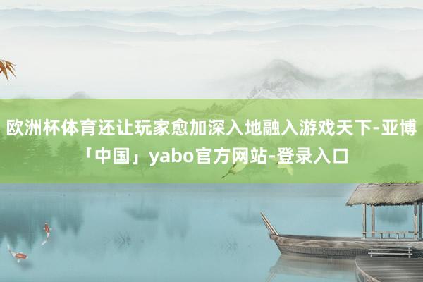 欧洲杯体育还让玩家愈加深入地融入游戏天下-亚博「中国」yabo官方网站-登录入口