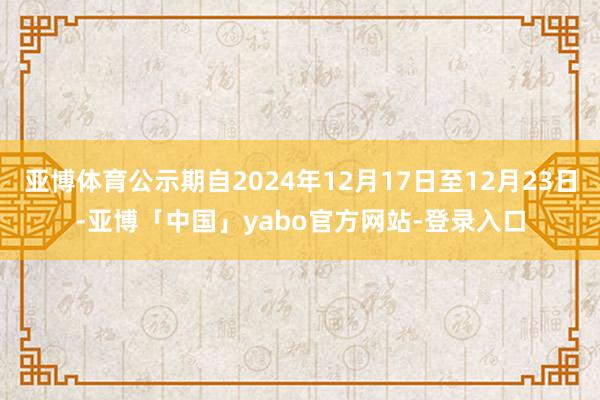 亚博体育公示期自2024年12月17日至12月23日-亚博「中国」yabo官方网站-登录入口
