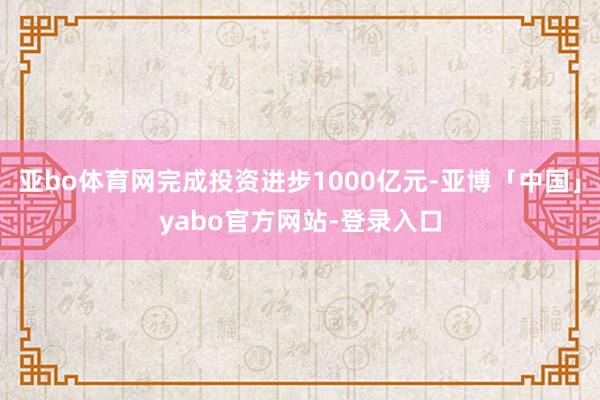 亚bo体育网完成投资进步1000亿元-亚博「中国」yabo官方网站-登录入口
