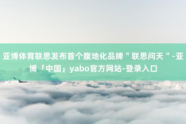 亚博体育联思发布首个腹地化品牌＂联思问天＂-亚博「中国」yabo官方网站-登录入口