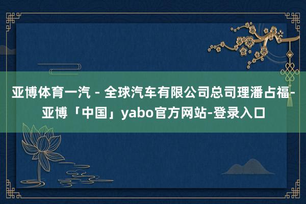 亚博体育一汽 - 全球汽车有限公司总司理潘占福-亚博「中国」yabo官方网站-登录入口