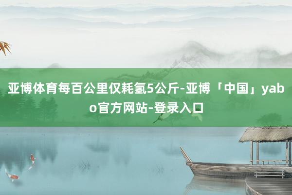 亚博体育每百公里仅耗氢5公斤-亚博「中国」yabo官方网站-登录入口