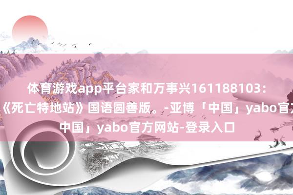 体育游戏app平台家和万事兴161188103：二战经典译制片《死亡特地站》国语圆善版。-亚博「中国」yabo官方网站-登录入口