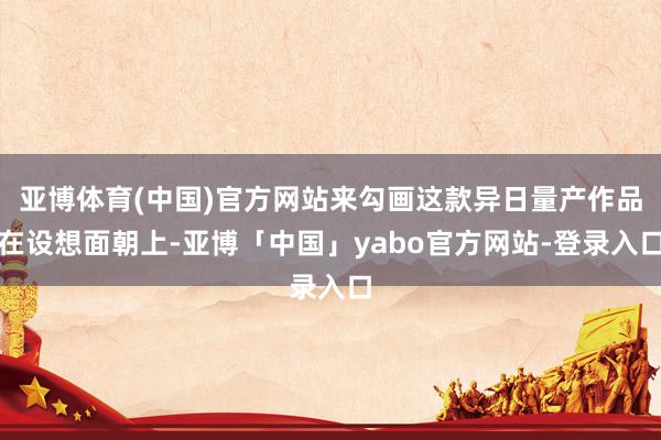 亚博体育(中国)官方网站来勾画这款异日量产作品在设想面朝上-亚博「中国」yabo官方网站-登录入口