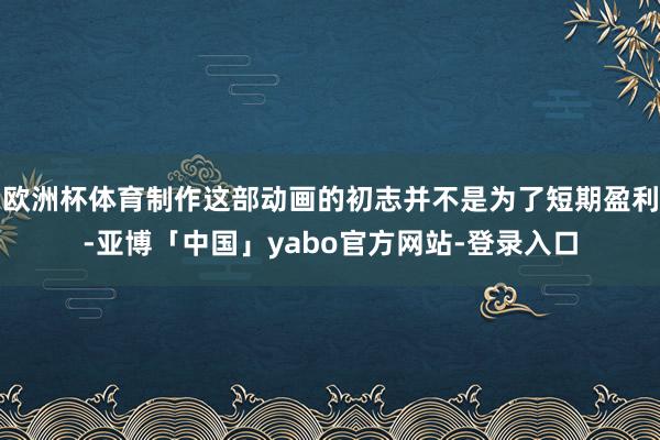 欧洲杯体育制作这部动画的初志并不是为了短期盈利-亚博「中国」yabo官方网站-登录入口