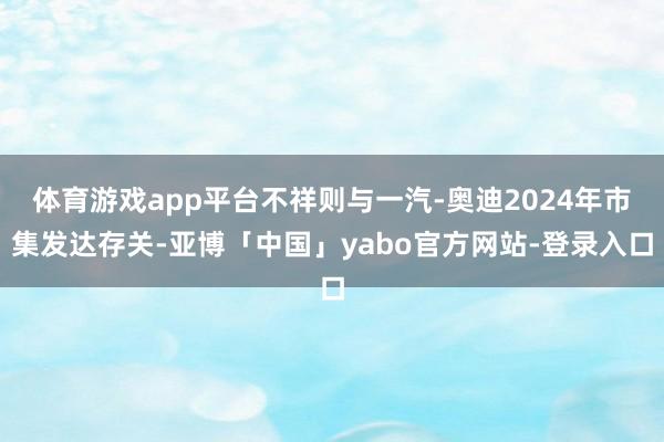 体育游戏app平台不祥则与一汽-奥迪2024年市集发达存关-亚博「中国」yabo官方网站-登录入口