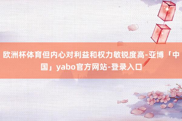 欧洲杯体育但内心对利益和权力敏锐度高-亚博「中国」yabo官方网站-登录入口