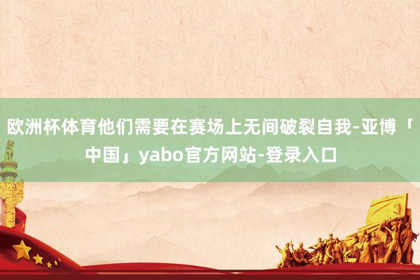 欧洲杯体育他们需要在赛场上无间破裂自我-亚博「中国」yabo官方网站-登录入口