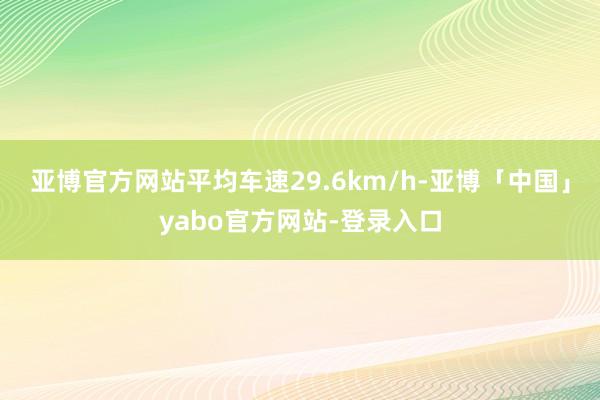 亚博官方网站平均车速29.6km/h-亚博「中国」yabo官方网站-登录入口