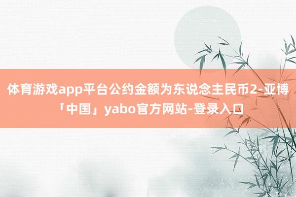 体育游戏app平台公约金额为东说念主民币2-亚博「中国」yabo官方网站-登录入口