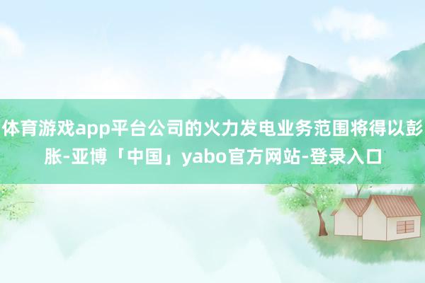 体育游戏app平台公司的火力发电业务范围将得以彭胀-亚博「中国」yabo官方网站-登录入口