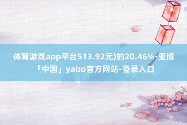 体育游戏app平台513.92元)的20.46%-亚博「中国」yabo官方网站-登录入口