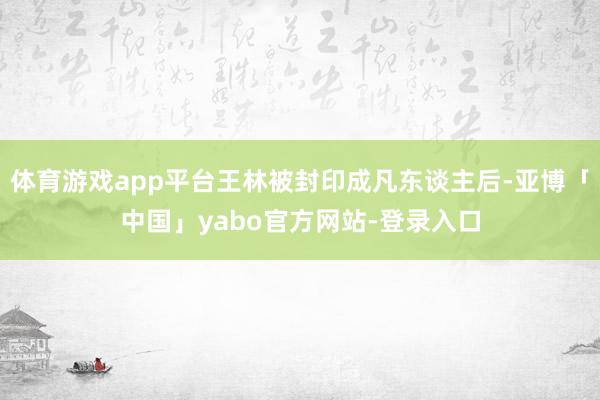 体育游戏app平台王林被封印成凡东谈主后-亚博「中国」yabo官方网站-登录入口